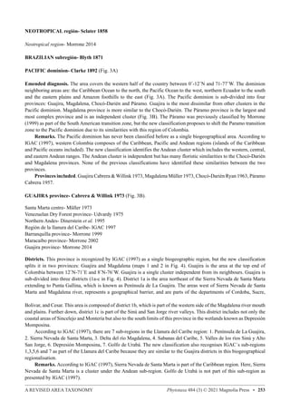 A REVISED AREA TAXONOMY Phytotaxa 484 (3) © 2021 Magnolia Press • 253
NEOTROPICAL región- Sclater 1858
Neotropical region- Morrone 2014
BRAZILIAN subregión- Blyth 1871
PACIFIC dominion- Clarke 1892 (Fig. 3A)
Emended diagnosis. The area covers the western half of the country between 0˚-12˚N and 71-77˚W. The dominion
neighboring areas are: the Caribbean Ocean to the north, the Pacific Ocean to the west, northern Ecuador to the south
and the eastern plains and Amazon foothills to the east (Fig. 3A). The Pacific dominion is sub-divided into four
provinces: Guajira, Magdalena, Chocó-Darién and Páramo. Guajira is the most dissimilar from other clusters in the
Pacific dominion. Magdalena province is more similar to the Chocó-Darién. The Páramo province is the largest and
most complex province and is an independent cluster (Fig. 3B). The Páramo was previously classified by Morrone
(1999) as part of the South American transition zone, but the new classification proposes to shift the Paramo transition
zone to the Pacific dominion due to its similarities with this region of Colombia.
Remarks. The Pacific dominion has never been classified before as a single biogeographical area. According to
IGAC (1997), western Colombia composes of the Caribbean, Pacific and Andean regions (islands of the Caribbean
and Pacific oceans included). The new classification identifies the Andean cluster which includes the western, central,
and eastern Andean ranges. The Andean cluster is independent but has many floristic similarities to the Chocó-Darién
and Magdalena provinces. None of the previous classifications have identified these similarities between the two
provinces.
Provinces included. Guajira Cabrera  Willink 1973, Magdalena Müller 1973, Chocó-Darién Ryan 1963, Páramo
Cabrera 1957.
GUAJIRA province- Cabrera  Willink 1973 (Fig. 3B).
Santa Marta centre- Müller 1973
Venezuelan Dry Forest province- Udvardy 1975
Northern Andes- Dinerstein et al. 1995
Región de la llanura del Caribe- IGAC 1997
Barranquilla province- Morrone 1999
Maracaibo province- Morrone 2002
Guajira province- Morrone 2014
Districts. This province is recognized by IGAC (1997) as a single biogeographic region, but the new classification
splits it in two provinces: Guajira and Magdalena (maps 1 and 2 in Fig. 4). Guajira is the area at the top end of
Colombia between 12˚N-71˚E and 8˚N-76˚W. Guajira is a single cluster independent from its neighbours. Guajira is
sub-divided into three districts (1a-c in Fig. 4). District 1a is the area northeast of the Sierra Nevada de Santa Marta
extending to Punta Gallina, which is known as Península de La Guajira. The areas west of Sierra Nevada de Santa
Marta and Magdalena river, represents a geographical barrier, and are parts of the departments of Cordoba, Sucre,
Bolivar, and Cesar. This area is composed of district 1b, which is part of the western side of the Magdalena river mouth
and plains. Further down, district 1c is part of the Sinú and San Jorge river valleys. This district includes not only the
coastal areas of Sincelejo and Montería but also to the south limits of this province in the wetlands known as Depresión
Momposina.
According to IGAC (1997), there are 7 sub-regions in the Llanura del Caribe region: 1. Península de La Guajira,
2. Sierra Nevada de Santa Marta, 3. Delta del río Magdalena, 4. Sabanas del Caribe, 5. Valles de los ríos Sinú y Alto
San Jorge, 6. Depresión Momposina, 7. Golfo de Urabá. The new classification also recognises IGAC´s sub-regions
1,3,5,6 and 7 as part of the Llanura del Caribe because they are similar to the Guajira districts in this biogeographical
regionalisation.
Remarks. According to IGAC (1997), Sierra Nevada de Santa Marta is part of the Caribbean region. Here, Sierra
Nevada de Santa Marta is a cluster under the Andean sub-region. Golfo de Urabá is not part of this sub-region as
presented by IGAC (1997).
 