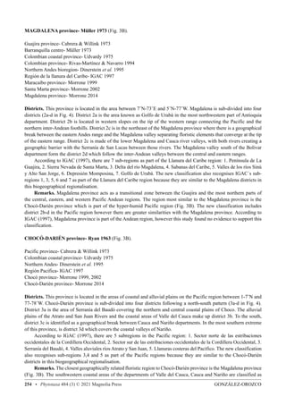 GONZÁLEZ-OROZCO
254 • Phytotaxa 484 (3) © 2021 Magnolia Press
MAGDALENA province- Müller 1973 (Fig. 3B).
Guajira province- Cabrera  Willink 1973
Barranquilla centre- Müller 1973
Colombian coastal province- Udvardy 1975
Colombian province- Rivas-Martínez  Navarro 1994
Northern Andes bioregion- Dinerstein et al. 1995
Región de la llanura del Caribe- IGAC 1997
Maracaibo province- Morrone 1999
Santa Marta province- Morrone 2002
Magdalena province- Morrone 2014
Districts. This province is located in the area between 7˚N-73˚E and 5˚N-77˚W. Magdalena is sub-divided into four
districts (2a-d in Fig. 4). District 2a is the area known as Golfo de Urabá in the most northwestern part of Antioquia
department. District 2b is located in western slopes on the tip of the western range connecting the Pacific and the
northern inter-Andean foothills. District 2c is in the northeast of the Magdalena province where there is a geographical
break between the eastern Andes range and the Magdalena valley separating floristic elements that converge at the tip
of the eastern range. District 2c is made of the lower Magdalena and Cauca river valleys, with both rivers creating a
geographic barrier with the Serranía de San Lucas between those rivers. The Magdalena valley south of the Bolivar
department form the district 2d which follow the inter-Andean valleys between the central and eastern ranges.
According to IGAC (1997), there are 7 sub-regions as part of the Llanura del Caribe region: 1. Península de La
Guajira, 2. Sierra Nevada de Santa Marta, 3. Delta del río Magdalena, 4. Sabanas del Caribe, 5. Valles de los ríos Sinú
y Alto San Jorge, 6. Depresión Momposina, 7. Golfo de Urabá. The new classification also recognises IGAC´s sub-
regions 1, 3, 5, 6 and 7 as part of the Llanura del Caribe region because they are similar to the Magdalena districts in
this biogeographical regionalisation.
Remarks. Magdalena province acts as a transitional zone between the Guajira and the most northern parts of
the central, eastern, and western Pacific Andean regions. The region most similar to the Magdalena province is the
Chocó-Darién province which is part of the hyper-humid Pacific region (Fig. 3B). The new classification includes
district 2b-d in the Pacific region however there are greater similarities with the Magdalena province. According to
IGAC (1997), Magdalena province is part of the Andean region, however this study found no evidence to support this
classification.
CHOCÓ-DARIÉN province- Ryan 1963 (Fig. 3B).
Pacific province- Cabrera  Willink 1973
Colombian coastal province- Udvardy 1975
Northern Andes- Dinerstein et al. 1995
Región Pacífica- IGAC 1997
Chocó province- Morrone 1999, 2002
Chocó-Darién province- Morrone 2014
Districts. This province is located in the areas of coastal and alluvial plains on the Pacific region between 1-7˚N and
77-78˚W. Chocó-Darién province is sub-divided into four districts following a north-south pattern (3a-d in Fig. 4).
District 3a is the area of Serranía del Baudó covering the northern and central coastal plains of Choco. The alluvial
plains of the Atrato and San Juan Rivers and the coastal areas of Valle del Cauca make up district 3b. To the south,
district 3c is identified as a geographical break between Cauca and Nariño departments. In the most southern extreme
of this province, is district 3d which covers the coastal valleys of Nariño.
According to IGAC (1997), there are 5 subregions in the Pacific region: 1. Sector norte de las estribaciones
occidentales de la Cordillera Occidental, 2. Sector sur de las estribaciones occidentales de la Cordillera Occidental, 3.
Serranía del Baudó, 4. Valles aluviales ríos Atrato y San Juan, 5. Llanuras costeras del Pacífico. The new classification
also recognises sub-regions 3,4 and 5 as part of the Pacific regions because they are similar to the Chocó-Darién
districts in this biogeographical regionalisation.
Remarks. The closest geographically related floristic region to Chocó-Darién province is the Magdalena province
(Fig. 3B). The southwestern coastal areas of the departments of Valle del Cauca, Cauca and Nariño are classified as
 