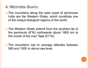 4. WESTERN GHATS
 The mountains along the west coast of peninsular
India are the Western Ghats, which constitute one
of the unique biological regions of the world.
 The Western Ghats extend from the southern tip of
the peninsula (8°N) northwards about 1600 km to
the mouth of the river Tapti (21°N).
 The mountains rise to average altitudes between
900 and 1500 m above sea level.
 