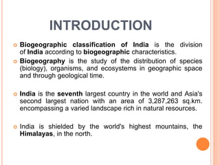 INTRODUCTION
 Biogeographic classification of India is the division
of India according to biogeographic characteristics.
 Biogeography is the study of the distribution of species
(biology), organisms, and ecosystems in geographic space
and through geological time.
 India is the seventh largest country in the world and Asia's
second largest nation with an area of 3,287,263 sq.km.
encompassing a varied landscape rich in natural resources.
 India is shielded by the world's highest mountains, the
Himalayas, in the north.
 