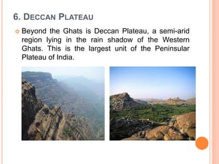 6. DECCAN PLATEAU
 Beyond the Ghats is Deccan Plateau, a semi-arid
region lying in the rain shadow of the Western
Ghats. This is the largest unit of the Peninsular
Plateau of India.
 