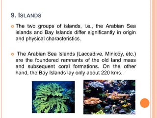 9. ISLANDS
 The two groups of islands, i.e., the Arabian Sea
islands and Bay Islands differ significantly in origin
and physical characteristics.
 The Arabian Sea Islands (Laccadive, Minicoy, etc.)
are the foundered remnants of the old land mass
and subsequent coral formations. On the other
hand, the Bay Islands lay only about 220 kms.
 