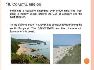10. COASTAL REGION
o India has a coastline extending over 5,500 kms. The west
coast is narrow except around the Gulf of Canbary and the
Gulf of Kutch.
o In the extreme south, however, it is somewhat wider along the
south Sahyadri. The backwaters are the characteristic
features of this coast.
 