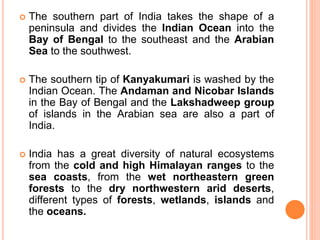  The southern part of India takes the shape of a
peninsula and divides the Indian Ocean into the
Bay of Bengal to the southeast and the Arabian
Sea to the southwest.
 The southern tip of Kanyakumari is washed by the
Indian Ocean. The Andaman and Nicobar Islands
in the Bay of Bengal and the Lakshadweep group
of islands in the Arabian sea are also a part of
India.
 India has a great diversity of natural ecosystems
from the cold and high Himalayan ranges to the
sea coasts, from the wet northeastern green
forests to the dry northwestern arid deserts,
different types of forests, wetlands, islands and
the oceans.
 