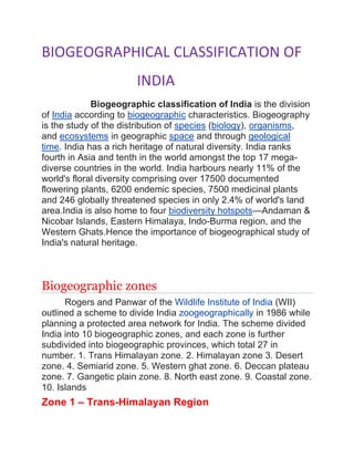 BIOGEOGRAPHICAL CLASSIFICATION OF
INDIA
Biogeographic classification of India is the division
of India according to biogeographic characteristics. Biogeography
is the study of the distribution of species (biology), organisms,
and ecosystems in geographic space and through geological
time. India has a rich heritage of natural diversity. India ranks
fourth in Asia and tenth in the world amongst the top 17 mega-
diverse countries in the world. India harbours nearly 11% of the
world's floral diversity comprising over 17500 documented
flowering plants, 6200 endemic species, 7500 medicinal plants
and 246 globally threatened species in only 2.4% of world's land
area.India is also home to four biodiversity hotspots—Andaman &
Nicobar Islands, Eastern Himalaya, Indo-Burma region, and the
Western Ghats.Hence the importance of biogeographical study of
India's natural heritage.
Biogeographic zones
Rogers and Panwar of the Wildlife Institute of India (WII)
outlined a scheme to divide India zoogeographically in 1986 while
planning a protected area network for India. The scheme divided
India into 10 biogeographic zones, and each zone is further
subdivided into biogeographic provinces, which total 27 in
number. 1. Trans Himalayan zone. 2. Himalayan zone 3. Desert
zone. 4. Semiarid zone. 5. Western ghat zone. 6. Deccan plateau
zone. 7. Gangetic plain zone. 8. North east zone. 9. Coastal zone.
10. Islands
Zone 1 – Trans-Himalayan Region
 