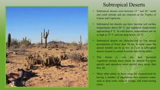 Subtropical Deserts
• Subtropical deserts exist between 15 ° and 30 ° north
and south latitude and are centered on the Tropics of
Cancer and Capricorn.
• Subtropical hot deserts can have daytime soil surface
temperatures above 60 °C and nighttime temperatures
approaching 0 °C. In cold deserts, temperatures can be
as high as 25 °C and can drop below -30 °C.
• Subtropical deserts are characterized by low annual
precipitation of fewer than 30 cm. In some cases, the
annual rainfall can be as low as 2 cm in subtropical
deserts located in central Australia and North Africa.
• This biome is very dry, lack perennial
vegetation instead, many plants are annuals that grow
quickly and reproduce when rainfall does occur, then
they die.
• Many other plants in these areas are characterized by
having a number of adaptations that conserve water,
such as deep roots, reduced foliage, and water-storing
stems.
 