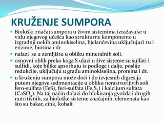 KRUŽENJE SUMPORA
 Biološki značaj sumpora u živim sistemima izražava se u
vidu njegovog učešća kao strukturne komponente u
izgradnji nekih aminokiselina, bjelančevina uključujući tu i
enzime, biotina i dr.
 nalazi se u zemljištu u obliku mineralnih soli.
 osnovni oblik preko koga S ulazi u žive sisteme su sulfati i
sulfidi, koje biljke apsorbuju iz podloge i dalje, poslije
redukcije, uključuju u građu aminokiselina, proteina i dr.
 u kruženju sumpora može doći i do izvjesnih digresija
putem njegove sedimentacije u obliku nerastvorljivih soli
fero-sulfata (FeS), feri-sulfata (Fe2S3) i kalcijum sulfata
(CaSO4). Na taj način dolazi do blokiranja gvožđa i drugih
nutritivnih, za biološke sisteme značajnih, elemenata kao
što su bakar, cink, kobalt
 