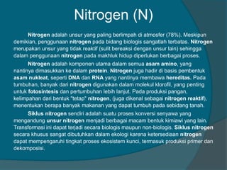 Nitrogen (N)
Nitrogen adalah unsur yang paling berlimpah di atmosfer (78%). Meskipun
demikian, penggunaan nitrogen pada bidang biologis sangatlah terbatas. Nitrogen
merupakan unsur yang tidak reaktif (sulit bereaksi dengan unsur lain) sehingga
dalam penggunaan nitrogen pada makhluk hidup diperlukan berbagai proses.
Nitrogen adalah komponen utama dalam semua asam amino, yang
nantinya dimasukkan ke dalam protein. Nitrogen juga hadir di basis pembentuk
asam nukleat, seperti DNA dan RNA yang nantinya membawa hereditas. Pada
tumbuhan, banyak dari nitrogen digunakan dalam molekul klorofil, yang penting
untuk fotosintesis dan pertumbuhan lebih lanjut. Pada produksi pangan,
kelimpahan dari bentuk "tetap" nitrogen, (juga dikenal sebagai nitrogen reaktif),
menentukan berapa banyak makanan yang dapat tumbuh pada sebidang tanah.
Siklus nitrogen sendiri adalah suatu proses konversi senyawa yang
mengandung unsur nitrogen menjadi berbagai macam bentuk kimiawi yang lain.
Transformasi ini dapat terjadi secara biologis maupun non-biologis. Siklus nitrogen
secara khusus sangat dibutuhkan dalam ekologi karena ketersediaan nitrogen
dapat mempengaruhi tingkat proses ekosistem kunci, termasuk produksi primer dan
dekomposisi.
 