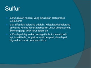 Sulfur
 sulfur adalah mineral yang dihasilkan oleh proses
vulkanisme
 sifat-sifat fisik belerang adalah : Kristal padat belerang
berwarna kuning karena pengaruh unsur pengotornya.
Belerang juga tidak larut dalam air
 sulfur dapat digunakan sebagai bubuk mesiu,korek
api, insektisida, fungisida, obat penyakit, dan dapat
digunakan untuk pembasmi tikus
 