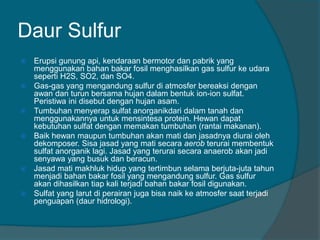 Daur Sulfur
 Erupsi gunung api, kendaraan bermotor dan pabrik yang
menggunakan bahan bakar fosil menghasilkan gas sulfur ke udara
seperti H2S, SO2, dan SO4.
 Gas-gas yang mengandung sulfur di atmosfer bereaksi dengan
awan dan turun bersama hujan dalam bentuk ion-ion sulfat.
Peristiwa ini disebut dengan hujan asam.
 Tumbuhan menyerap sulfat anorganikdari dalam tanah dan
menggunakannya untuk mensintesa protein. Hewan dapat
kebutuhan sulfat dengan memakan tumbuhan (rantai makanan).
 Baik hewan maupun tumbuhan akan mati dan jasadnya diurai oleh
dekomposer. Sisa jasad yang mati secara aerob terurai membentuk
sulfat anorganik lagi. Jasad yang terurai secara anaerob akan jadi
senyawa yang busuk dan beracun.
 Jasad mati makhluk hidup yang tertimbun selama berjuta-juta tahun
menjadi bahan bakar fosil yang mengandung sulfur. Gas sulfur
akan dihasilkan tiap kali terjadi bahan bakar fosil digunakan.
 Sulfat yang larut di perairan juga bisa naik ke atmosfer saat terjadi
penguapan (daur hidrologi).
 
