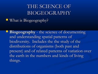 THE SCIENCE OFTHE SCIENCE OF
BIOGEOGRAPHYBIOGEOGRAPHY
 What is Biogeography?What is Biogeography?
 BiogeographyBiogeography - the science of documenting- the science of documenting
and understanding spatial patterns ofand understanding spatial patterns of
biodiversity. Includes the the study of thebiodiversity. Includes the the study of the
distributions of organisms (both past anddistributions of organisms (both past and
present) and of related patterns of variation overpresent) and of related patterns of variation over
the earth in the numbers and kinds of livingthe earth in the numbers and kinds of living
things.things.
 