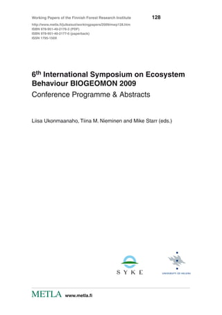 6th International Symposium on Ecosystem
Behaviour BIOGEOMON 2009
Conference Programme & Abstracts
Liisa Ukonmaanaho, Tiina M. Nieminen and Mike Starr (eds.)
Working Papers of the Finnish Forest Research Institute	 128
http://www.metla.fi/julkaisut/workingpapers/2009/mwp128.htm
ISBN 978-951-40-2176-3 (PDF)
ISBN 978-951-40-2177-0 (paperback)
ISSN 1795-150X
	 www.metla.fi
 