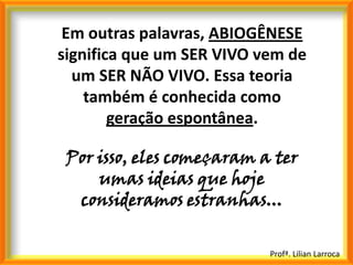 Em outras palavras, ABIOGÊNESE
significa que um SER VIVO vem de
  um SER NÃO VIVO. Essa teoria
    também é conhecida como
        geração espontânea.

 Por isso, eles começaram a ter
     umas ideias que hoje
  consideramos estranhas...

                           Profª. Lilian Larroca
 
