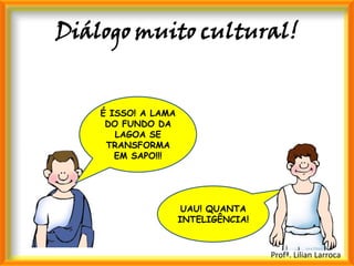 Diálogo muito cultural!


    É ISSO! A LAMA
     DO FUNDO DA
       LAGOA SE
     TRANSFORMA
       EM SAPO!!!




                      UAU! QUANTA
                     INTELIGÊNCIA!


                                     Profª. Lilian Larroca
 