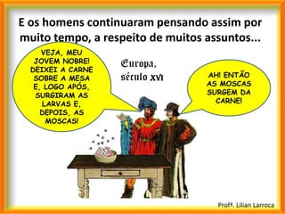 E os homens continuaram pensando assim por
muito tempo, a respeito de muitos assuntos...
     VEJA, MEU
   JOVEM NOBRE!    Europa,
  DEIXEI A CARNE
   SOBRE A MESA    século XVI     AH! ENTÃO
   E, LOGO APÓS,                  AS MOSCAS
   SURGIRAM AS                    SURGEM DA
     LARVAS E,                      CARNE!
     DEPOIS, AS
      MOSCAS!




                                    Profª. Lilian Larroca
 