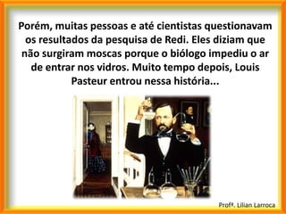 Porém, muitas pessoas e até cientistas questionavam
  os resultados da pesquisa de Redi. Eles diziam que
 não surgiram moscas porque o biólogo impediu o ar
   de entrar nos vidros. Muito tempo depois, Louis
            Pasteur entrou nessa história...




                                         Profª. Lilian Larroca
 