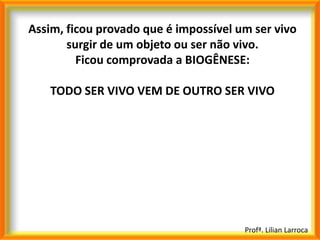 Assim, ficou provado que é impossível um ser vivo
       surgir de um objeto ou ser não vivo.
         Ficou comprovada a BIOGÊNESE:

    TODO SER VIVO VEM DE OUTRO SER VIVO




                                       Profª. Lilian Larroca
 