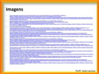 Imagens
•   http://www.google.com/imgres?um=1&hl=en&sa=N&rls=com.microsoft:pt-BR:%7Breferrer:source%3F%7D&rlz=1I7RNRN_pt-
    BR&biw=1366&bih=600&tbm=isch&tbnid=8v5nUWe9ryVcNM:&imgrefurl=http://t-fort.blogspot.com/2011/05/um-
    pensador.html&docid=QKkvYlZNjsm2TM&imgurl=http://2.bp.blogspot.com/_MzrZudcOYMc/TNwmo22wegI/AAAAAAAAAH8/VpnfMuBFXUM/s1600/pensador.jpeg&w=283&h=395&ei=t
    ostUMXsOKX50gHd3oGgCA&zoom=1&iact=hc&vpx=1118&vpy=4&dur=106&hovh=265&hovw=190&tx=114&ty=97&sig=116571775756544052290&page=3&tbnh=129&tbnw=92&start=6
    5&ndsp=32&ved=1t:429,r:7,s:65,i:302
•   http://www.google.com/imgres?um=1&hl=en&rls=com.microsoft:pt-BR:%7Breferrer:source%3F%7D&rlz=1I7RNRN_pt-
    BR&biw=1366&bih=600&tbm=isch&tbnid=a_df6cgrl8Nq9M:&imgrefurl=http://www.canstockphoto.com.br/vermes-water-melon-
    5816715.html&docid=XJ__eZXY5SDSHM&imgurl=http://cdn.comps.canstockphoto.com/can-stock-
    photo_csp5816715.jpg&w=373&h=415&ei=eI0tUPPxLYbO0QHWk4GIBQ&zoom=1&iact=rc&dur=269&sig=116571775756544052290&page=1&tbnh=125&tbnw=112&start=0&ndsp=24&v
    ed=1t:429,r:11,s:0,i:107&tx=77&ty=78
•   http://www.globomidia.com.br/animais/sapo#
•   http://www.google.com/imgres?um=1&hl=en&sa=N&rls=com.microsoft:pt-BR:%7Breferrer:source%3F%7D&rlz=1I7RNRN_pt-BR&biw=1366&bih=600&tbm=isch&tbnid=-yh_A_2-
    gur6fM:&imgrefurl=http://opafuncio.blogspot.com/2007/11/mosca-ou-aranha.html&docid=_3O0t4OuugZzbM&imgurl=http://4.bp.blogspot.com/_sFz8dgRW-
    hA/Rzj1cC9BIZI/AAAAAAAAA_o/ihj8mdlj5Ic/s400/moscaGIF.gif&w=340&h=283&ei=QY0tUMzwOrG70AGcgoGwDw&zoom=1&iact=rc&dur=296&sig=116571775756544052290&page=1&t
    bnh=110&tbnw=132&start=0&ndsp=24&ved=1t:429,r:23,s:0,i:161&tx=81&ty=44
•   http://www.google.com/imgres?hl=en&sa=X&rls=com.microsoft:pt-BR:%7Breferrer:source%3F%7D&rlz=1I7RNRN_pt-
    BR&biw=1366&bih=643&tbm=isch&prmd=imvns&tbnid=uR00JTnSnE8ppM:&imgrefurl=http://globoesporte.globo.com/Esportes/Noticias/Futebol/0,,MUL1373060-9842,00-
    FOTOS%2BCOM%2BDIREITO%2BA%2BTUNEL%2BDO%2BTEMPO%2BRIVER%2BPLATE%2BINAUGURA%2BMUSEU.html&docid=7LvHGE69XUU5WM&imgurl=http://globoesporte.globo.co
    m/Esportes/foto/0,,32918835-EX,00.jpg&w=606&h=455&ei=Q0ItUJ-
    6EpOk8ASvzYEg&zoom=1&iact=hc&vpx=1066&vpy=144&dur=7917&hovh=194&hovw=259&tx=202&ty=143&sig=116571775756544052290&page=3&tbnh=144&tbnw=191&start=45&nd
    sp=26&ved=1t:429,r:12,s:45,i:257
•   http://www.google.com/imgres?um=1&hl=en&rls=com.microsoft:pt-BR:%7Breferrer:source%3F%7D&rlz=1I7RNRN_pt-
    BR&biw=1366&bih=600&tbm=isch&tbnid=MZUH895Uf6aWlM:&imgrefurl=http://www.microfilosofia.com/2011/09/presentacion-del-filosofo-juan-
    camilo.html&docid=NIsqKdNAj6BDQM&imgurl=http://1.bp.blogspot.com/-Gt45OnBBl9E/TncoWztSI8I/AAAAAAAAB9E/QiWXNX-
    HKBE/s1600/filosofo.jpg&w=500&h=484&ei=klYtULfzGqiBywHulYGoBg&zoom=1&iact=hc&vpx=442&vpy=142&dur=365&hovh=201&hovw=207&tx=60&ty=146&sig=11657177575654405
    2290&page=1&tbnh=130&tbnw=133&start=0&ndsp=25&ved=1t:429,r:3,s:0,i:82
•   http://www.google.com/imgres?um=1&hl=en&sa=X&rls=com.microsoft:pt-BR:%7Breferrer:source%3F%7D&rlz=1I7RNRN_pt-BR&biw=1366&bih=600&tbm=isch&tbnid=od__1_h-
    YMLHtM:&imgrefurl=http://greece.phillipmartin.info/greece_man.htm&docid=Ua8hqKfVqv98LM&imgurl=http://greece.phillipmartin.info/greece_man.gif&w=222&h=450&ei=PF4tUPyn
    F-
    rVyQGyzYEQ&zoom=1&iact=hc&vpx=886&vpy=169&dur=1036&hovh=320&hovw=158&tx=75&ty=260&sig=116571775756544052290&page=1&tbnh=114&tbnw=56&start=0&ndsp=30&
    ved=1t:429,r:27,s:0,i:222
•   http://www.google.com/imgres?um=1&hl=en&sa=X&rls=com.microsoft:pt-BR:%7Breferrer:source%3F%7D&rlz=1I7RNRN_pt-
    BR&biw=1366&bih=600&tbm=isch&tbnid=1qvcQuCGjWhmBM:&imgrefurl=http://greece.mrdonn.org/men.html&docid=_NVMfKLgv5Ws3M&imgurl=http://greece.mrdonn.org/dailyl1.gi
    f&w=195&h=450&ei=PF4tUPynF-rVyQGyzYEQ&zoom=1&iact=http://www.google.com/imgres?um=1&hl=en&sa=N&rls=com.microsoft:pt-
    BR:%7Breferrer:source%3F%7D&rlz=1I7RNRN_pt-BR&biw=1366&bih=643&tbm=isch&tbnid=H-
    BeWnu2IB4bEM:&imgrefurl=http://guilhermehildebrand.com.br/atividades/primeiroano/sapo/index.html&docid=SNiSPX7pupMfnM&imgurl=http://guilhermehildebrand.com.br/ativida
    des/primeiroano/sapo/sapo-926.gif&w=348&h=303&ei=x18tULv-
    KYLBygHy6ICgCA&zoom=1&iact=hc&vpx=182&vpy=296&dur=30&hovh=209&hovw=241&tx=138&ty=84&sig=116571775756544052290&page=1&tbnh=134&tbnw=154&start=0&ndsp=1
    8&ved=1t:429,r:6,s:0,i:93rc&dur=412&sig=116571775756544052290&page=1&tbnh=110&tbnw=48&start=0&ndsp=30&ved=1t:429,r:0,s:0,i:139&tx=37&ty=55
•   7Breferrer:source%3F%7D&rlz=1I7RNRN_pt-
    BR&biw=1366&bih=643&tbm=isch&prmd=imvns&tbnid=uR00JTnSnE8ppM:&imgrefurl=http://globoesporte.globo.com/Esportes/Noticias/Futebol/0,,MUL1373060-9842,00-
    FOTOS%2BCOM%2BDIREITO%2BA%2BTUNEL%2BDO%2BTEMPO%2BRIVER%2BPLATE%2BINAUGURA%2BMUSEU.html&docid=7LvHGE69XUU5WM&imgurl=http://globoesporte.globo.co
    m/Esportes/foto/0,,32918835-EX,00.jpg&w=606&h=455&ei=Q0ItUJ-
    6EpOk8ASvzYEg&zoom=1&iact=hc&vpx=1066&vpy=144&dur=7917&hovh=194&hovw=259&tx=202&ty=143&sig=116571775756544052290&page=3&tbnh=144&tbnw=191&start=45&nd
    sp=26&ved=1t:429,r:12,s:45,i:257




                                                                                                                                       Profª. Lilian Larroca
 