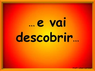 e vai
  ...
descobrir...

          Profª. Lilian Larroca
 