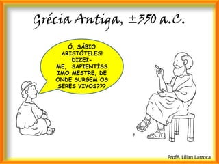 Grécia Antiga, ±350 a.C.
      Ó, SÁBIO
    ARISTÓTELES!
       DIZEI-
   ME, SAPIENTÍSS
   IMO MESTRE, DE
   ONDE SURGEM OS
   SERES VIVOS???




                     Profª. Lilian Larroca
 