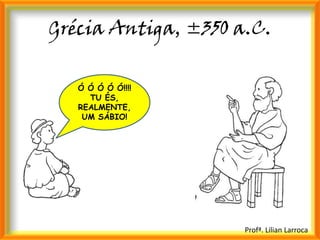 Grécia Antiga, ±350 a.C.

   Ó Ó Ó Ó Ó!!!!
     TU ÉS,
   REALMENTE,
    UM SÁBIO!




                     Profª. Lilian Larroca
 