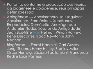  Portanto, conforme a proposição das teorias
  da biogênese e abiogênese, seus principais
  defensores são:
 Abiogênese → Anaximandro, seu seguidor
  Anaxímenes, Parmênides, Xenófanes,
  Empédocles, Demócrito, Anaxágoras e
  Aristóteles (todos filósofos da Antigüidade),
  Jean Baptitste Van Helmot, Willian Harvey,
  René Descartes, Isaac Newton e John
  Nedhan.
 Biogênese → Ernest Haeckel, Carl Gustav
  Jung, Thomas Henry Hurley, Stanley Miller,
  Oscar Hertwig, Lázzaro Spallanzani, Francesco
  Redi e Louis Pasteur.

 