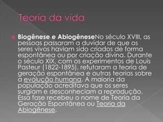    Biogênese e AbiogêneseNo século XVIII, as
    pessoas passaram a duvidar de que os
    seres vivos haviam sido criados de forma
    espontânea ou por criação divina. Durante
    o século XIX, com os experimentos de Louis
    Pasteur (1822-1895), refutaram a teoria de
    geração espontânea e outras teorias sobre
    a evolução humana. A maioria da
    população acreditava que os seres
    surgiam e desconheciam a reprodução.
    Essa fase recebeu o nome de Teoria da
    Geração Espontânea ou Teoria da
    Abiogênese.
 