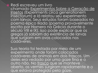    Redi escreveu um livro
    chamado Experimentos Sobre a Geração de
    Insetos (Experiments circa generationem
    insectorum) e lá relatou seu experimento
    com larvas. Seus estudos foram baseados no
    poema épico Ilíada (poema provavelmente
    escrito por Homero na Grécia durante o
    século VIII e IX). Isso pode explicar que os
    gregos já sabiam da existência de larvas
    que surgiam em ovos colocados nos
    cadáveres.
    Sua teoria foi testada por meio de um
    experimento onde foram colocados
    cadáveres de animais em dois frascos. Um
    deles era vedado por uma gaze fina e o
    outro não. No frasco que se manteve
    aberto, os vermes surgiram rapidamente e o
    que estava protegido pela gaze,
 