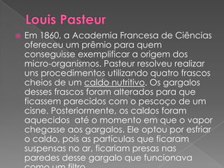    Em 1860, a Academia Francesa de Ciências
    ofereceu um prêmio para quem
    conseguisse exemplificar a origem dos
    micro-organismos. Pasteur resolveu realizar
    uns procedimentos utilizando quatro frascos
    cheios de um caldo nutritivo. Os gargalos
    desses frascos foram alterados para que
    ficassem parecidos com o pescoço de um
    cisne. Posteriormente, os caldos foram
    aquecidos até o momento em que o vapor
    chegasse aos gargalos. Ele optou por esfriar
    o caldo, pois as partículas que ficaram
    suspensas no ar, ficariam presas nas
    paredes desse gargalo que funcionava
 