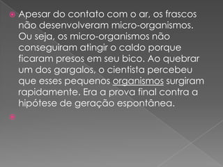   Apesar do contato com o ar, os frascos
    não desenvolveram micro-organismos.
    Ou seja, os micro-organismos não
    conseguiram atingir o caldo porque
    ficaram presos em seu bico. Ao quebrar
    um dos gargalos, o cientista percebeu
    que esses pequenos organismos surgiram
    rapidamente. Era a prova final contra a
    hipótese de geração espontânea.

 