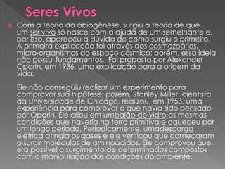   Com a teoria da abiogênese, surgiu a teoria de que
    um ser vivo só nasce com a ajuda de um semelhante e,
    por isso, apareceu a dúvida de como surgiu o primeiro.
    A primeira explicação foi através dos cosmozoários,
    micro-organismos do espaço cósmico; porém, essa ideia
    não possui fundamentos. Foi proposta por Alexander
    Oparin, em 1936, uma explicação para a origem da
    vida.
    Ele não conseguiu realizar um experimento para
    comprovar sua hipótese; porém, Stanley Miller, cientista
    da Universidade de Chicago, realizou, em 1953, uma
    experiência para comprovar o que havia sido pensado
    por Oparin. Ele criou em umbalão de vidro as mesmas
    condições que haveria na terra primitiva e aqueceu por
    um longo período. Periodicamente, umadescarga
    elétrica atingia os gases e ele verificou que começaram
    a surgir moléculas de aminoácidos. Ele comprovou que
    era possível o surgimento de determinados compostos
    com a manipulação das condições do ambiente.
 