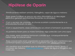 -Primitivamente existiam amônia, hidrogênio, vapor de água e metano;

    -Esses gases fundiram-se graças aos raios ultravioletas e as descargas
    elétricas e geraram aminoácidos flutuantes na atmosfera;

   -Com o excesso de umidade, as chuvas ocorriam constantemente e os
    aminoácidos ficavam no solo;

    -Com o aquecimento, esses aminoácidos se uniram e formaram as proteínas;

    -As proteínas foram para os mares formando algo parecido com uma sopa;

    -Nos mares, essas proteínas formavam coloides que, consequentemente
    faziam surgir os coacervados;

    -Esses coacervados eram organizados e separados por uma membrana que
    continham lipídios e proteínas. Era o surgimento das células primitivas;

    -Há cientistas que acreditam que na atmosfera primitiva havia, ainda, o
    monóxido de carbono, dióxido de carbono, vapor de água e nitrogênio das
    moléculas.

 
