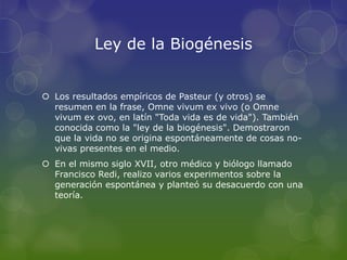 Ley de la Biogénesis
Los resultados empíricos de Pasteur (y otros) se
resumen en la frase, Omne vivum ex vivo (o Omne
vivum ex ovo, en latín "Toda vida es de vida"). También
conocida como la "ley de la biogénesis". Demostraron
que la vida no se origina espontáneamente de cosas no-
vivas presentes en el medio.
En el mismo siglo XVII, otro médico y biólogo llamado
Francisco Redi, realizo varios experimentos sobre la
generación espontánea y planteó su desacuerdo con una
teoría.