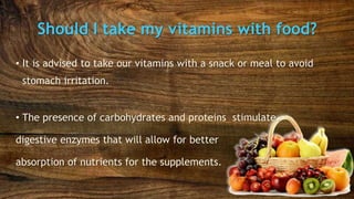 Should I take my vitamins with food?
• It is advised to take our vitamins with a snack or meal to avoid
stomach irritation.
• The presence of carbohydrates and proteins stimulate
digestive enzymes that will allow for better
absorption of nutrients for the supplements.
 