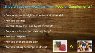 Should I get my vitamins from Food or Supplements?
Vs
• Do you eat foods high in vitamins and minerals?
• Are you dieting?
• Do you follow the Food Guide Pyramid?
• Do you smoke and/or drink regularly?
• Are you pregnant?
• Are you over 50 years old?
• Are you taking prescription drugs?
 