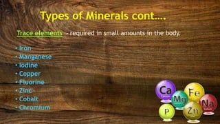 Trace elements - required in small amounts in the body.
• Iron
• Manganese
• Iodine
• Copper
• Fluorine
• Zinc
• Cobalt
• Chromium
Types of Minerals cont….
 