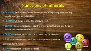 • Calcium- helps to build bones, also important in regulating blood clotting,
muscle tone, and nerve function.
• Phosphorus- helps in providing energy to work
• Sodium- is an osmoregulator (control water potential) and also helps in
muscle contraction & relaxation.
• Chlorine- part of hydrochloric acid, important for digestion.
• Sulfur- is an important constituents of all proteins (structural,
enzymes, hair & nails)
• Iron- transport of oxygen in the blood
Functions of minerals
 