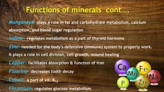 Manganese- plays a role in fat and carbohydrate metabolism, calcium
absorption, and blood sugar regulation
Iodine- regulates metabolism as a part of thyroid hormone
Zinc- needed for the body's defensive (immune) system to properly work.
It plays a role in cell division, cell growth, wound healing
Copper- facilitates absorption & function of iron
Fluorine- decreases tooth decay
Cobalt- a part of vit. B12
Chromium- regulates glucose metabolism
Functions of minerals cont….
 