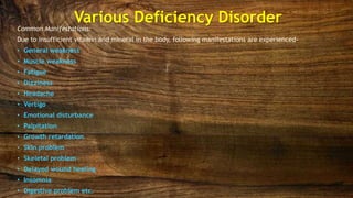 Various Deficiency Disorder
Common Manifestations:
Due to insufficient vitamin and mineral in the body, following manifestations are experienced-
• General weakness
• Muscle weakness
• Fatigue
• Dizziness
• Headache
• Vertigo
• Emotional disturbance
• Palpitation
• Growth retardation
• Skin problem
• Skeletal problem
• Delayed wound healing
• Insomnia
• Digestive problem etc.
 