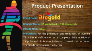Brand Name:
Generic Name: 32 Multivitamins & Multiminerals
Dosage form: Tablet
Indications: For the prevention and treatment of vitamins
& mineral deficiencies as a complete daily nutritional
supplement. It is also indicated to meet the increased
demands for vitamins & minerals.
Product Presentation
 