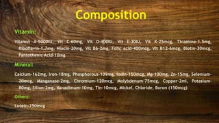 Composition
Vitamin:
Vitamin A-5000IU, Vit C-60mg, Vit D-400IU, Vit E-30IU, Vit K-25mcg, Thiamine-1.5mg,
Riboflavin-1.7mg, Niacin-20mg, Vit B6-2mg, Folic acid-400mcg, Vit B12-6mcg, Biotin-30mcg,
Pantothenic Acid-10mg
Mineral:
Calcium-162mg, Iron-18mg, Phosphorous-109mg, Iodin-150mcg, Mg-100mg, Zn-15mg, Selenium-
20mcg, Manganase-2mg, Chromium-120mcg, Molybdenum-75mcg, Copper-2ml, Potasium-
80mg, Silion-2mg, Vanadimum-10mg, Tin-10mcg, Mickel, Chloride, Boron (150mcg)
Others:
Lutein-250mcg
 