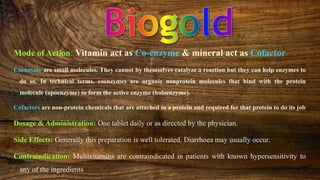 Mode of Action: Vitamin act as Co-enzyme & mineral act as Cofactor
Coenzyme are small molecules. They cannot by themselves catalyze a reaction but they can help enzymes to
do so. In technical terms, coenzymes are organic nonprotein molecules that bind with the protein
molecule (apoenzyme) to form the active enzyme (holoenzyme).
Cofactors are non-protein chemicals that are attached to a protein and required for that protein to do its job
Dosage & Administration: One tablet daily or as directed by the physician.
Side Effects: Generally this preparation is well tolerated. Diarrhoea may usually occur.
Contraindication: Multivitamins are contraindicated in patients with known hypersensitivity to
any of the ingredients
 