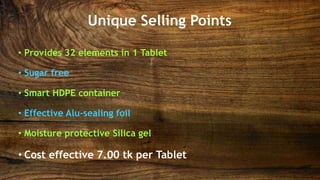 Unique Selling Points
• Provides 32 elements in 1 Tablet
• Sugar free
• Smart HDPE container
• Effective Alu-sealing foil
• Moisture protective Silica gel
• Cost effective 7.00 tk per Tablet
 