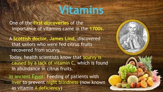 Vitamins
One of the first discoveries of the
importance of vitamins came in the 1700s.
A Scottish doctor, James Lind, discovered
that sailors who were fed citrus fruits
recovered from scurvy.
Today, health scientists know that scurvy is
caused by a lack of vitamin C, which is found
in abundance in citrus fruits.
In ancient Egypt: Feeding of patients with
liver to prevent night blindness (now known
as vitamin A deficiency)
 
