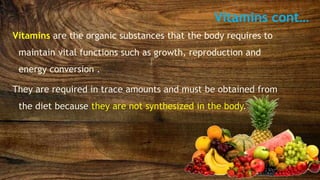 Vitamins cont…
Vitamins are the organic substances that the body requires to
maintain vital functions such as growth, reproduction and
energy conversion .
They are required in trace amounts and must be obtained from
the diet because they are not synthesized in the body.
 