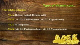 Types of Vitamin cont…
• Fat soluble vitamins:
Vit. A (Retinol, Retinal, Retinoic acid)
Vit. D (Vit. D3: Cholecalciferol, Vit. D2: Ergocalciferol)
Vit. E (α-Tocopherol)
Vit. K (Vit. K1: Phytomenadione, Vit. K2: Menaquinones)
 
