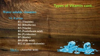 Types of Vitamin cont…
Water soluble vitamins:
Vit. B group
B1 (Thiamin)
B2 (Riboflavin)
B3 (Niacin)
B5 (Pantothenic acid)
B6 (Pyridoxine)
B7 (Biotin)
B9 (Folic acid)
B12 (Cyanocobalamin)
Vit. C : (Ascorbic acid)
 