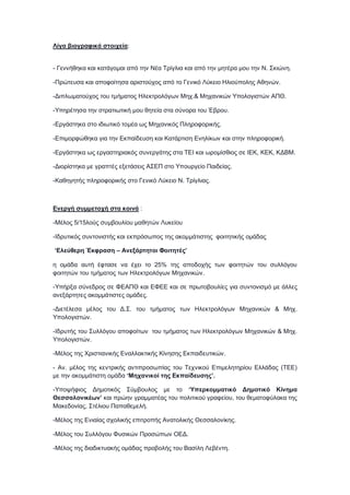 Λίγα βιογραφικά στοιχεία:
- Γεννήθηκα και κατάγομαι από την Νέα Τρίγλια και από την μητέρα μου την Ν. Σκιώνη.
-Πρώτευσα και αποφοίτησα αριστούχος από το Γενικό Λύκειο Ηλιούπολης Αθηνών.
-Διπλωματούχος του τμήματος Ηλεκτρολόγων Μηχ.& Μηχανικών Υπολογιστών ΑΠΘ.
-Υπηρέτησα την στρατιωτική μου θητεία στα σύνορα του Έβρου.
-Εργάστηκα στο ιδιωτικό τομέα ως Μηχανικός Πληροφορικής.
-Επιμορφώθηκα για την Εκπαίδευση και Κατάρτιση Ενηλίκων και στην πληροφορική.
-Εργάστηκα ως εργαστηριακός συνεργάτης στα ΤΕΙ και ωρομίσθιος σε ΙΕΚ, ΚΕΚ, ΚΔΒΜ.
-Διορίστηκα με γραπτές εξετάσεις ΑΣΕΠ στο Υπουργείο Παιδείας.
-Καθηγητής πληροφορικής στο Γενικό Λύκειο Ν. Τρίγλιας.
Ενεργή συμμετοχή στα κοινά :
-Μέλος 5/15λούς συμβουλίου μαθητών Λυκείου
-Ιδρυτικός συντονιστής και εκπρόσωπος της ακομμάτιστης φοιτητικής ομάδας
‘Ελεύθερη Έκφραση – Ανεξάρτητοι Φοιτητές’
η ομάδα αυτή έφτασε να έχει το 25% της αποδοχής των φοιτητών του συλλόγου
φοιτητών του τμήματος των Ηλεκτρολόγων Μηχανικών.
-Υπήρξα σύνεδρος σε ΦΕΑΠΘ και ΕΦΕΕ και σε πρωτοβουλίες για συντονισμό με άλλες
ανεξάρτητες ακομμάτιστες ομάδες.
-Διετέλεσα μέλος του Δ.Σ. του τμήματος των Ηλεκτρολόγων Μηχανικών & Μηχ.
Υπολογιστών.
-Ιδρυτής του Συλλόγου αποφοίτων του τμήματος των Ηλεκτρολόγων Μηχανικών & Μηχ.
Υπολογιστών.
-Μέλος της Χριστιανικής Εναλλακτικής Κίνησης Εκπαιδευτικών.
- Αν. μέλος της κεντρικής αντιπροσωπίας του Τεχνικού Επιμελητηρίου Ελλάδας (ΤΕΕ)
με την ακομμάτιστη ομάδα ‘Μηχανικοί της Εκπαίδευσης’.
-Υποψήφιος Δημοτικός Σύμβουλος με το ‘Υπερκομματικό Δημοτικό Κίνημα
Θεσσαλονικέων’ και πρώην γραμματέας του πολιτικού γραφείου, του θεματοφύλακα της
Μακεδονίας, Στέλιου Παπαθεμελή.
-Μέλος της Ενιαίας σχολικής επιτροπής Ανατολικής Θεσσαλονίκης.
-Μέλος του Συλλόγου Φυσικών Προσώπων ΟΕΔ.
-Μέλος της διαδικτυακής ομάδας προβολής του Βασίλη Λεβέντη.
 
