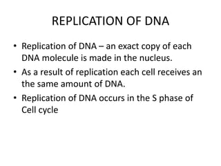 REPLICATION OF DNA
• Replication of DNA – an exact copy of each
DNA molecule is made in the nucleus.
• As a result of replication each cell receives an
the same amount of DNA.
• Replication of DNA occurs in the S phase of
Cell cycle
 