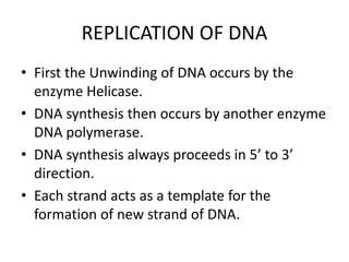 REPLICATION OF DNA
• First the Unwinding of DNA occurs by the
enzyme Helicase.
• DNA synthesis then occurs by another enzyme
DNA polymerase.
• DNA synthesis always proceeds in 5’ to 3’
direction.
• Each strand acts as a template for the
formation of new strand of DNA.
 